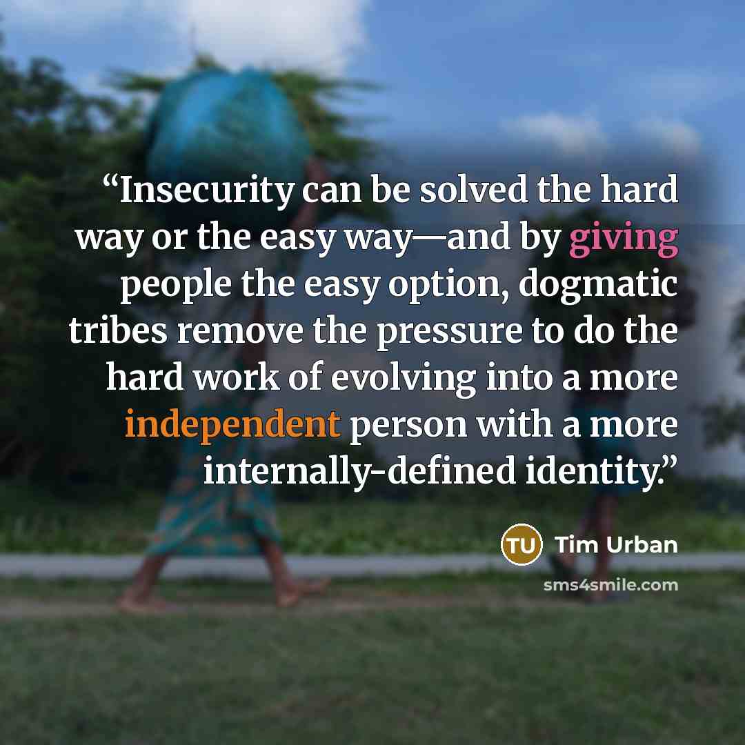 “Insecurity can be solved the hard way or the easy way—and by giving people the easy option, dogmatic tribes remove the pressure to do the hard work of evolving into a more independent person with a more internally-defined identity.” quote by Tim Urban