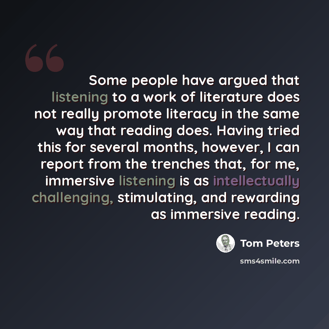 “Some people have argued that listening to a work of literature does not really promote literacy in the same way that reading does. Having tried this for several months, however, I can report from the trenches that, for me, immersive listening is as intellectually challenging, stimulating, and…” quote by Tom Peters