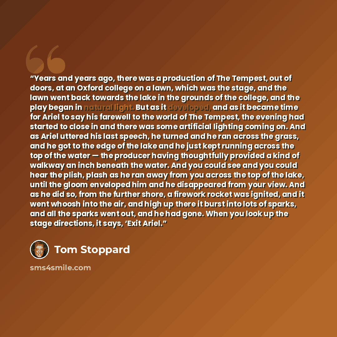 “Years and years ago, there was a production of The Tempest, out of doors, at an Oxford college on a lawn, which was the stage, and the lawn went back towards the lake in the grounds of the college, and the play began in natural light. But as it developed, and as it became time for Ariel to say his…” quote by Tom Stoppard