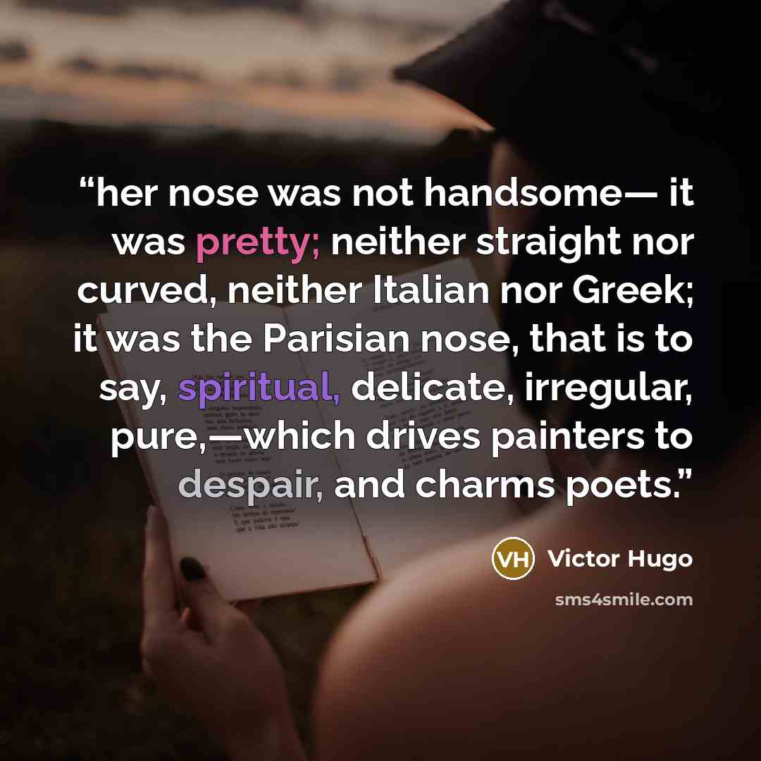 “her nose was not handsome— it was pretty; neither straight nor curved, neither Italian nor Greek; it was the Parisian nose, that is to say, spiritual, delicate, irregular, pure,—which drives painters to despair, and charms poets.” quote by Victor Hugo