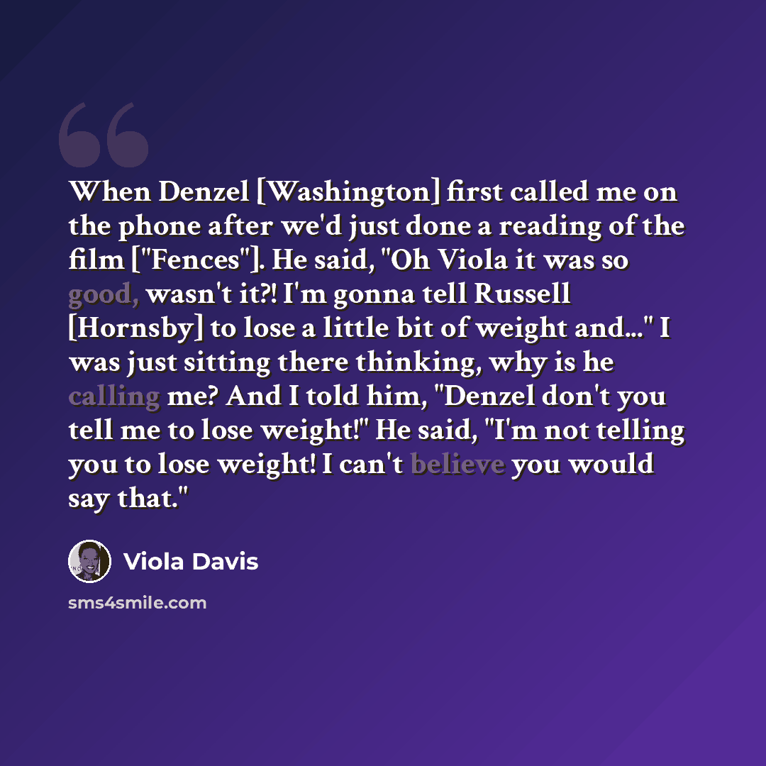 “When Denzel [Washington] first called me on the phone after we'd just done a reading of the film ["Fences"]. He said, "Oh Viola it was so good, wasn't it?! I'm gonna tell Russell [Hornsby] to lose a little bit of weight and..." I was just sitting there thinking, why is he calling me? And I told…” quote by Viola Davis