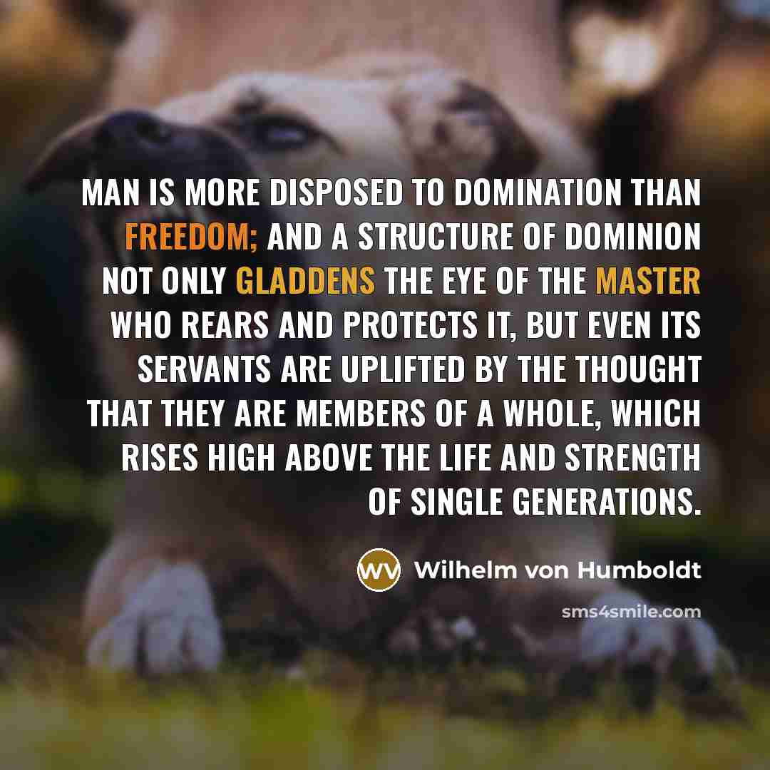 “Man is more disposed to domination than freedom; and a structure of dominion not only gladdens the eye of the master who rears and protects it, but even its servants are uplifted by the thought that they are members of a whole, which rises high above the life and strength of single generations.” quote by Wilhelm von Humboldt