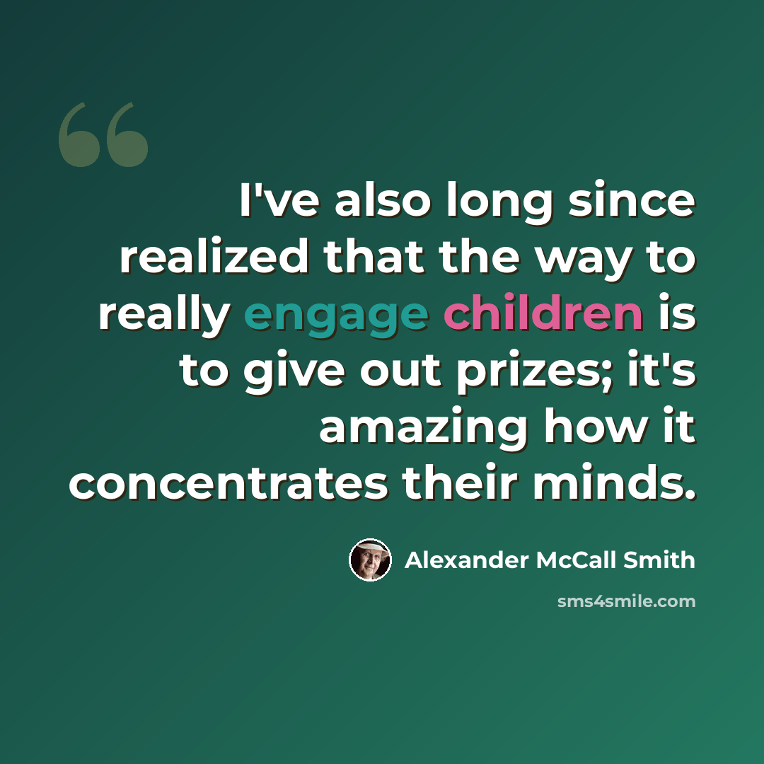 “I've also long since realized that the way to really engage children is to give out prizes; it's amazing how it concentrates their minds.” quote by Alexander McCall Smith