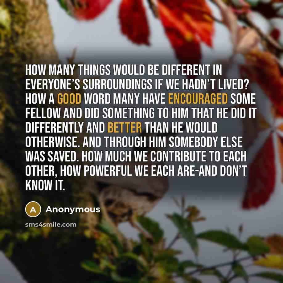 “How many things would be different in everyone’s surroundings if we hadn’t lived? How a good word many have encouraged some fellow and did something to him that he did it differently and better than he would otherwise. And through him somebody else was saved. How much we contribute to each other…” quote by Anonymous