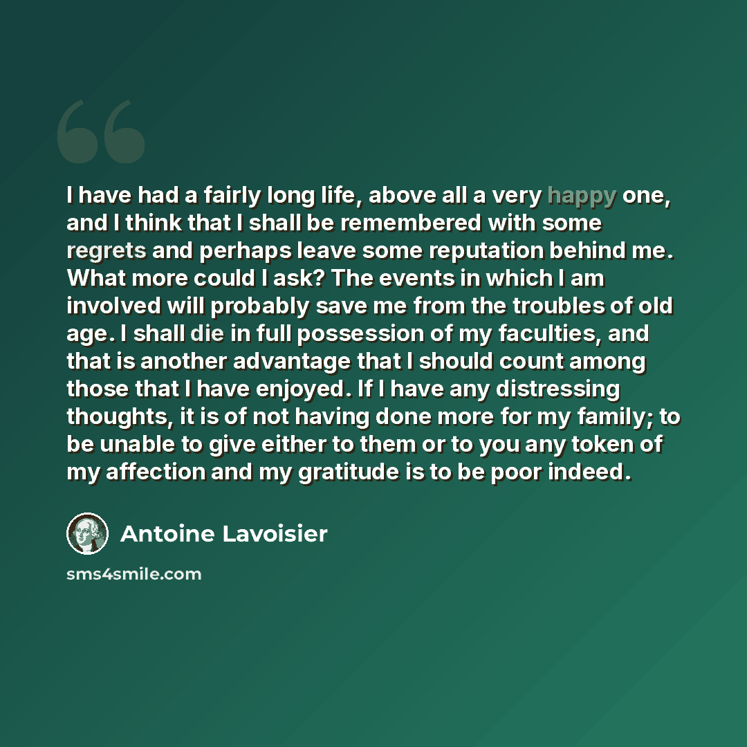 “I have had a fairly long life, above all a very happy one, and I think that I shall be remembered with some regrets and perhaps leave some reputation behind me. What more could I ask? The events in which I am involved will probably save me from the troubles of old age. I shall die in full…” quote by Antoine Lavoisier