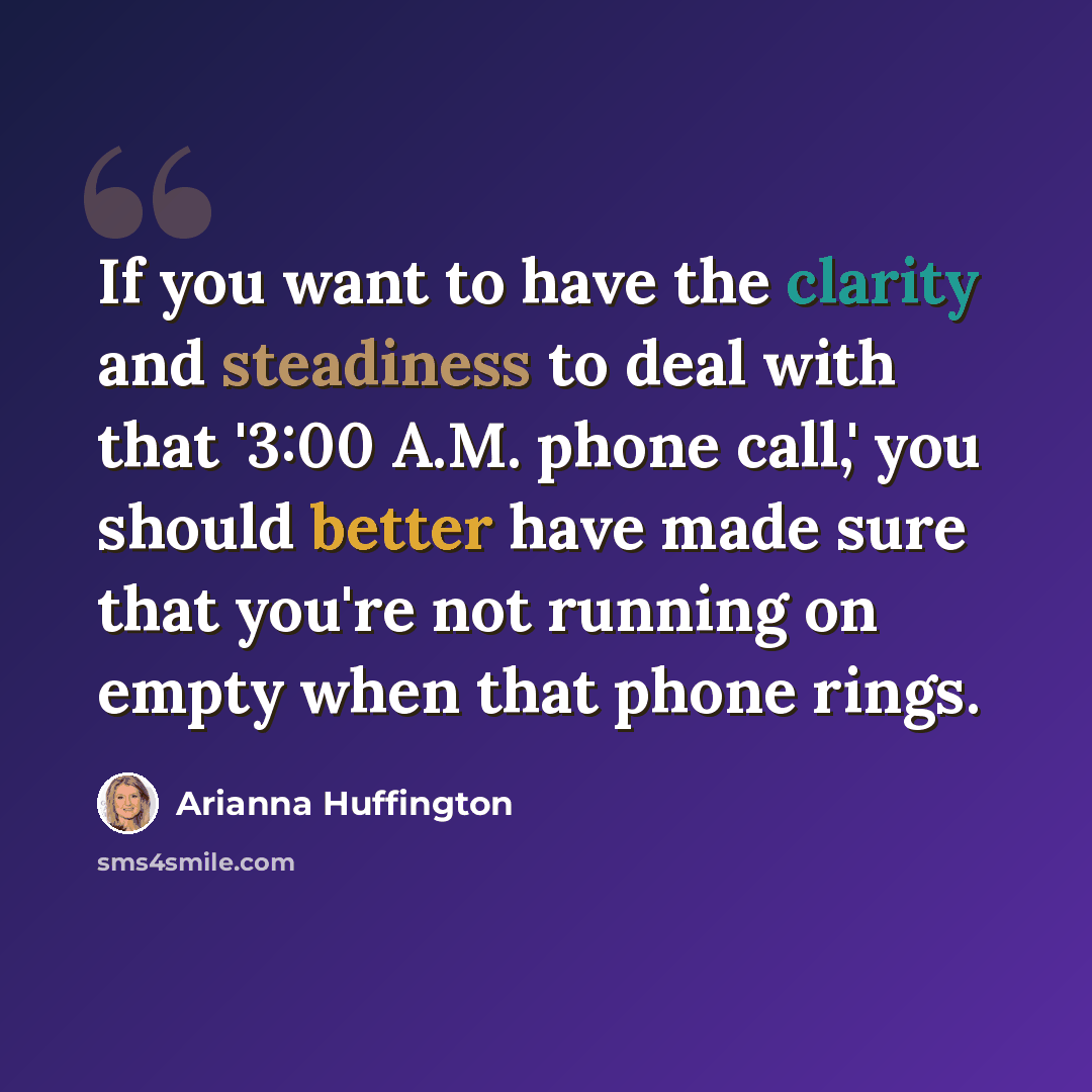 “If you want to have the clarity and steadiness to deal with that '3:00 A.M. phone call,' you should better have made sure that you're not running on empty when that phone rings.” quote by Arianna Huffington