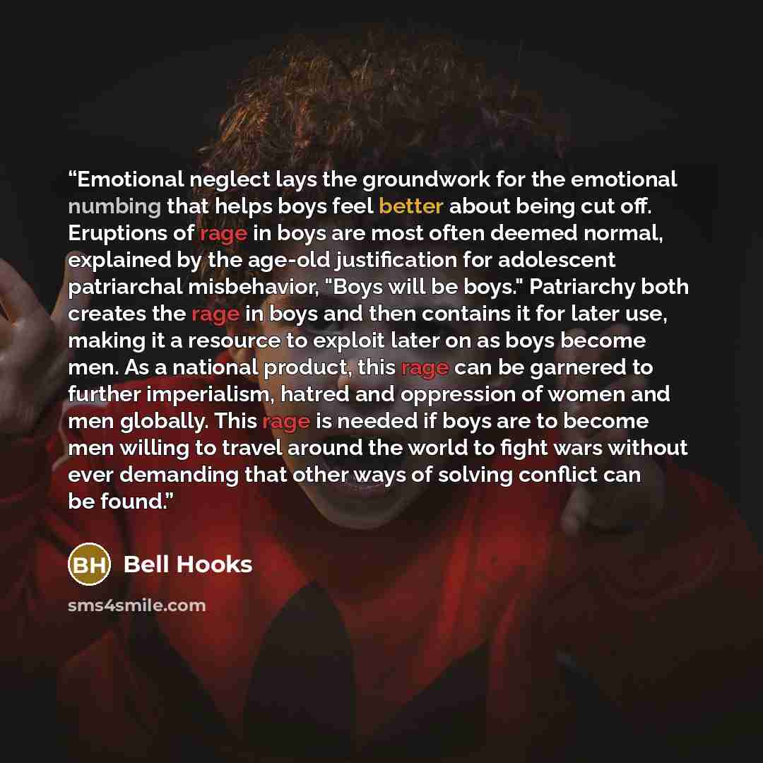 “Emotional neglect lays the groundwork for the emotional numbing that helps boys feel better about being cut off. Eruptions of rage in boys are most often deemed normal, explained by the age-old justification for adolescent patriarchal misbehavior, "Boys will be boys." Patriarchy both creates the…” quote by bell hooks