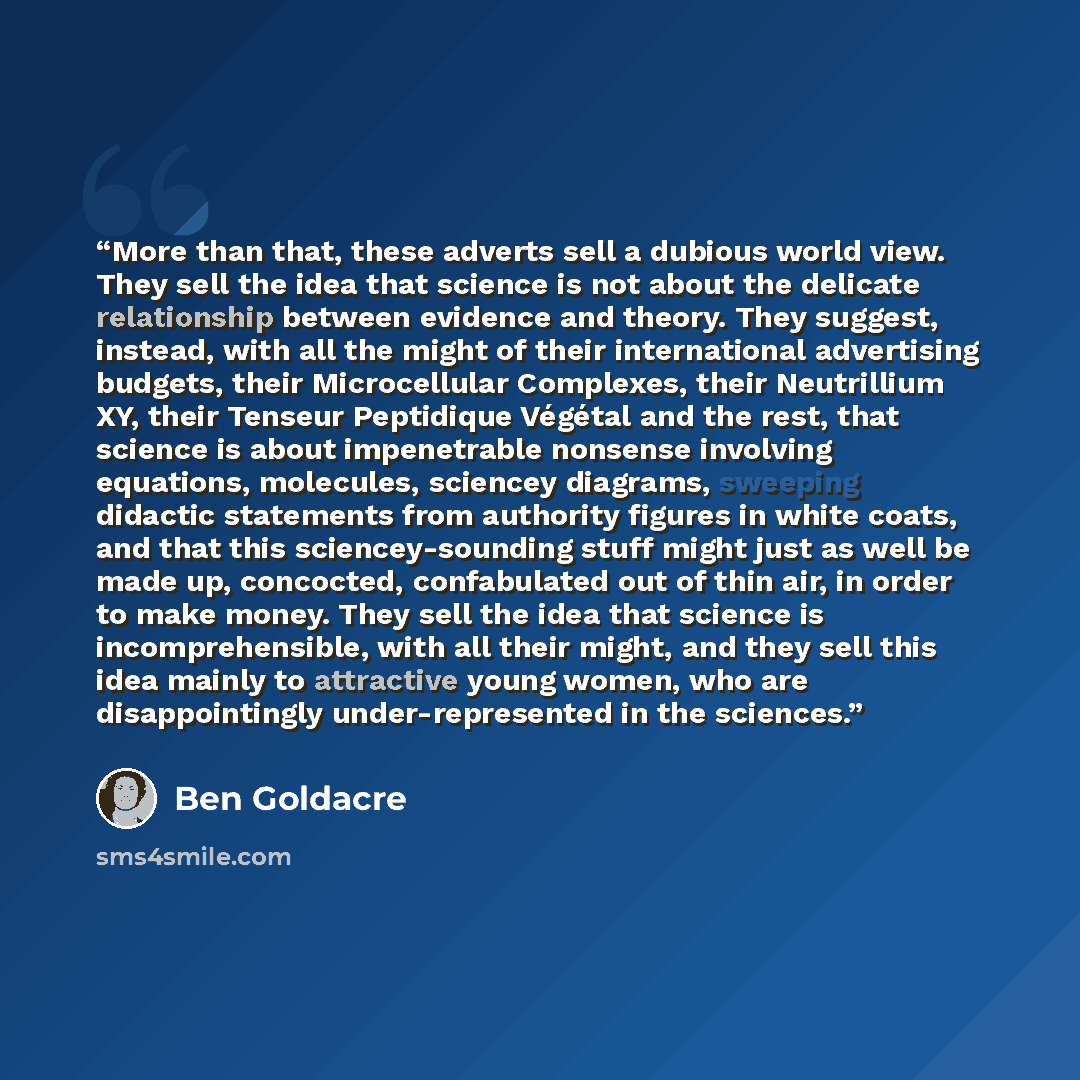 “More than that, these adverts sell a dubious world view. They sell the idea that science is not about the delicate relationship between evidence and theory. They suggest, instead, with all the might of their international advertising budgets, their Microcellular Complexes, their Neutrillium XY…” quote by Ben Goldacre