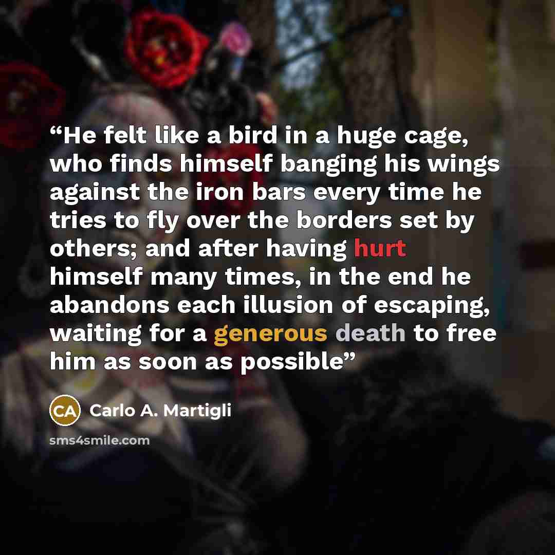 “He felt like a bird in a huge cage, who finds himself banging his wings against the iron bars every time he tries to fly over the borders set by others; and after having hurt himself many times, in the end he abandons each illusion of escaping, waiting for a generous death to free him as soon as…” quote by Carlo A. Martigli