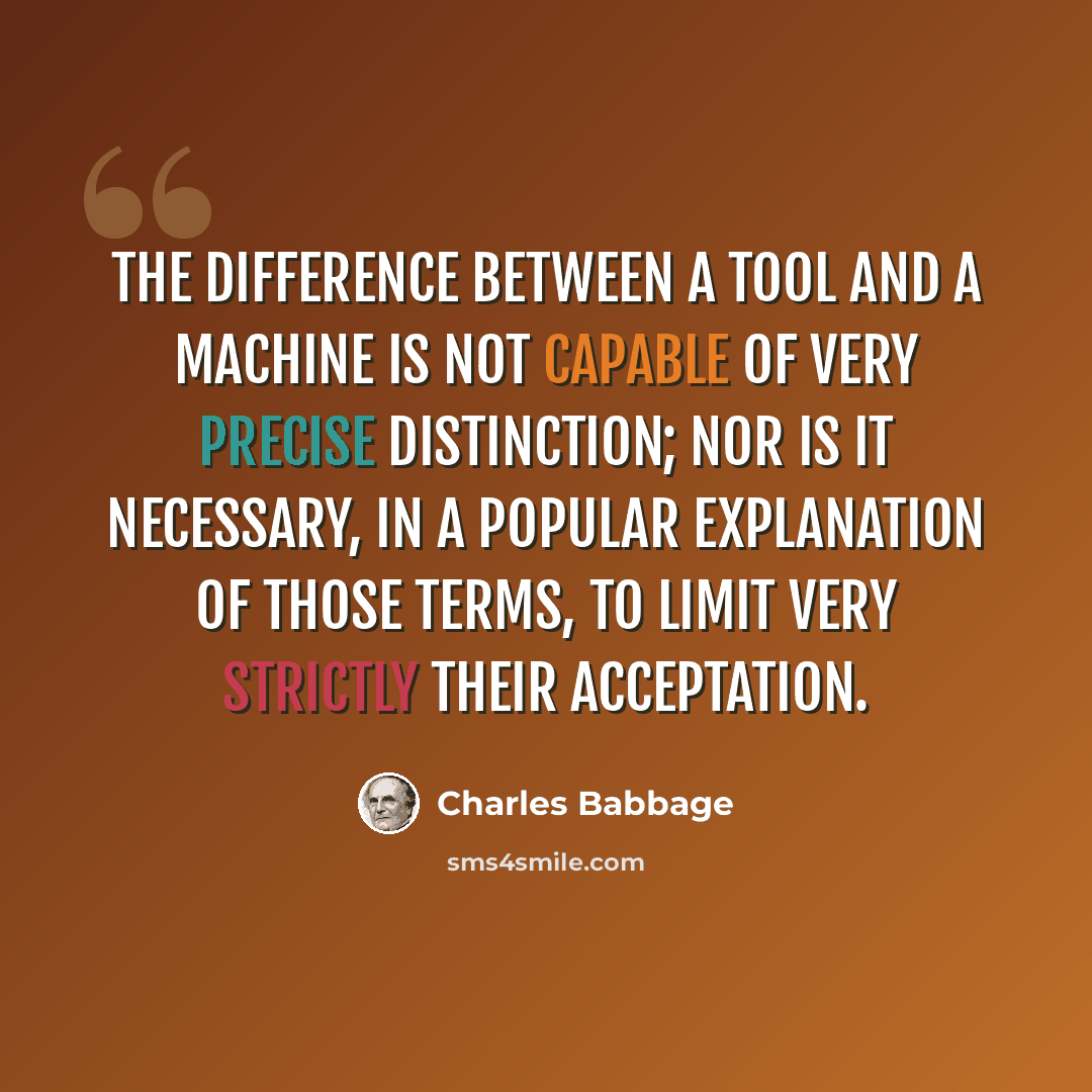 “The difference between a tool and a machine is not capable of very precise distinction; nor is it necessary, in a popular explanation of those terms, to limit very strictly their acceptation.” quote by Charles Babbage