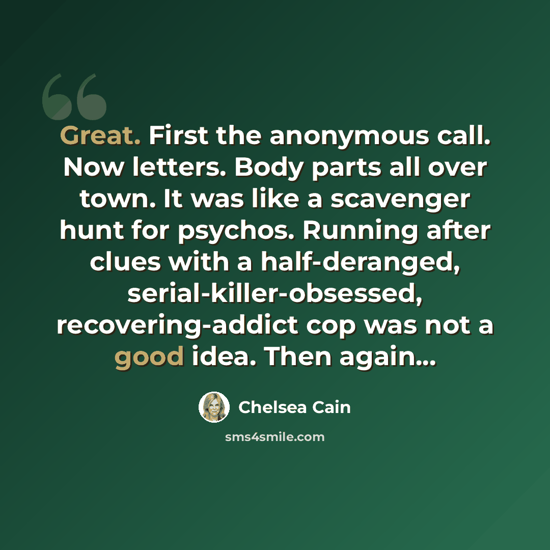 “Great. First the anonymous call. Now letters. Body parts all over town. It was like a scavenger hunt for psychos. Running after clues with a half-deranged, serial-killer-obsessed, recovering-addict cop was not a good idea. Then again...” quote by Chelsea Cain