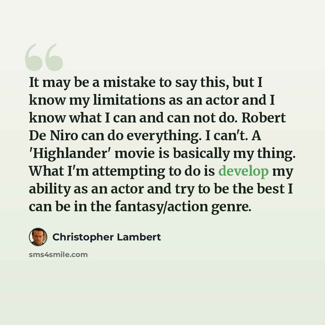 “It may be a mistake to say this, but I know my limitations as an actor and I know what I can and can not do. Robert De Niro can do everything. I can't. A 'Highlander' movie is basically my thing. What I'm attempting to do is develop my ability as an actor and try to be the best I can be in the…” quote by Christopher Lambert