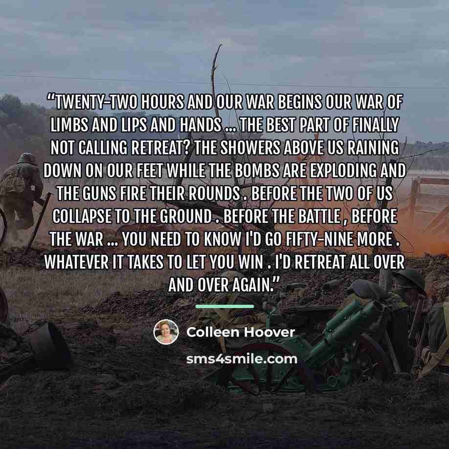 “Twenty-two hours and our war begins Our war of limbs and lips and hands ... The best part of finally Not calling retreat? The showers above us Raining down on our feet While the bombs are exploding and the guns fire their rounds . Before the two of us collapse to the ground . Before the battle…” quote by Colleen Hoover
