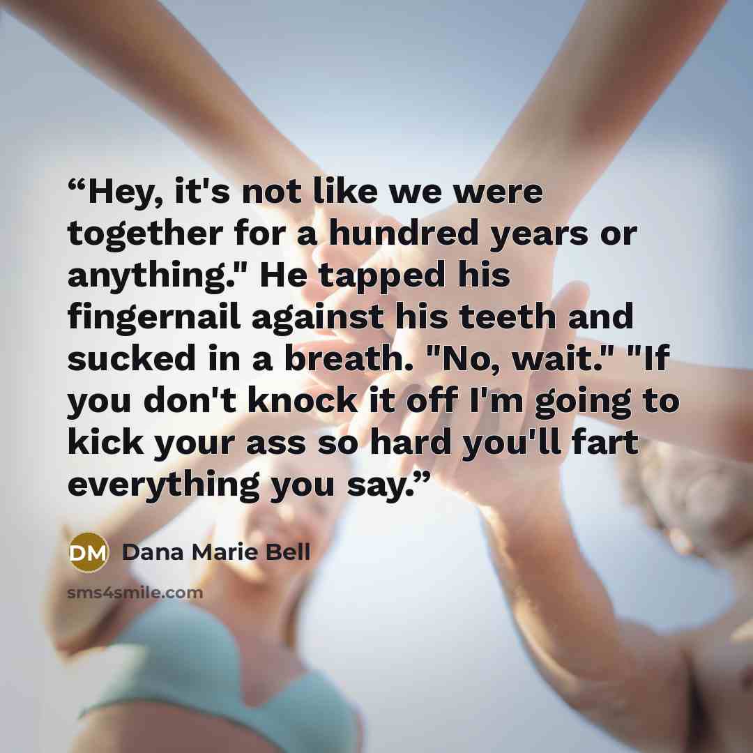 “Hey, it's not like we were together for a hundred years or anything." He tapped his fingernail against his teeth and sucked in a breath. "No, wait." "If you don't knock it off I'm going to kick your ass so hard you'll fart everything you say.” quote by Dana Marie Bell