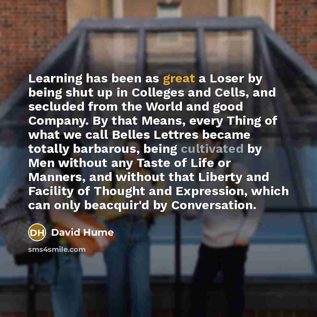 “Learning has been as great a Loser by being shut up in Colleges and Cells, and secluded from the World and good Company. By that Means, every Thing of what we call Belles Lettres became totally barbarous, being cultivated by Men without any Taste of Life or Manners, and without that Liberty and…” quote by David Hume