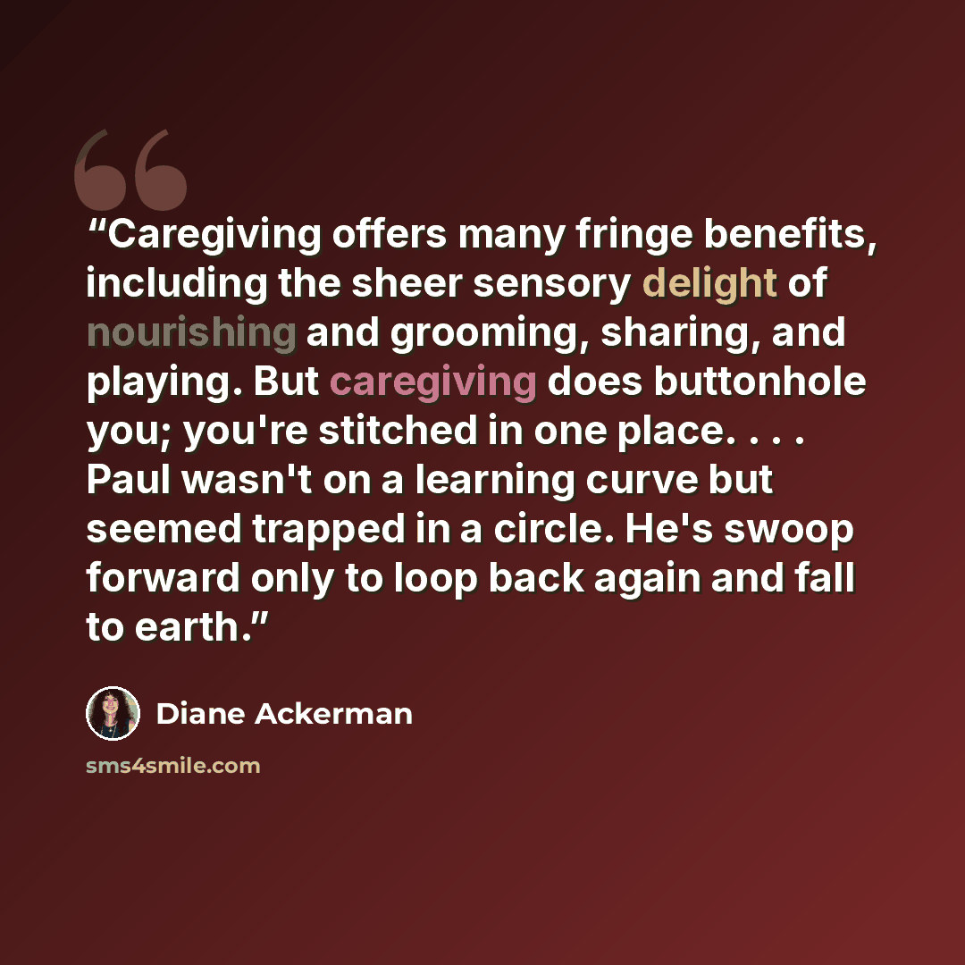 “Caregiving offers many fringe benefits, including the sheer sensory delight of nourishing and grooming, sharing, and playing. But caregiving does buttonhole you; you're stitched in one place. . . . Paul wasn't on a learning curve but seemed trapped in a circle. He's swoop forward only to loop back…” quote by Diane Ackerman