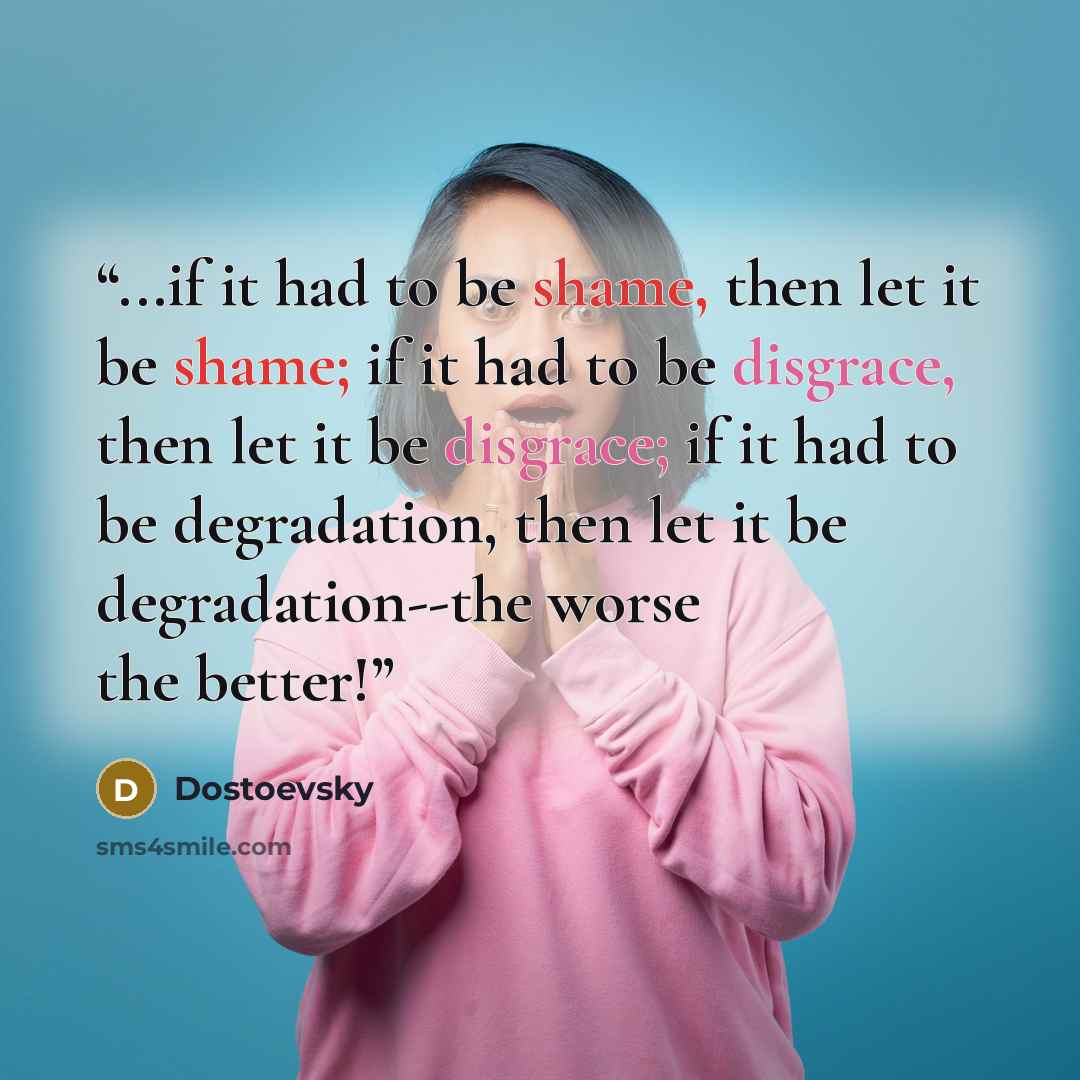 “...if it had to be shame, then let it be shame; if it had to be disgrace, then let it be disgrace; if it had to be degradation, then let it be degradation--the worse the better!” quote by Dostoevsky