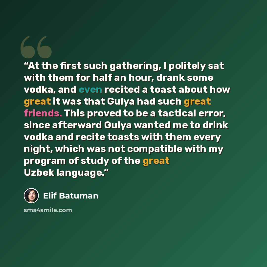 “At the first such gathering, I politely sat with them for half an hour, drank some vodka, and even recited a toast about how great it was that Gulya had such great friends. This proved to be a tactical error, since afterward Gulya wanted me to drink vodka and recite toasts with them every night…” quote by Elif Batuman