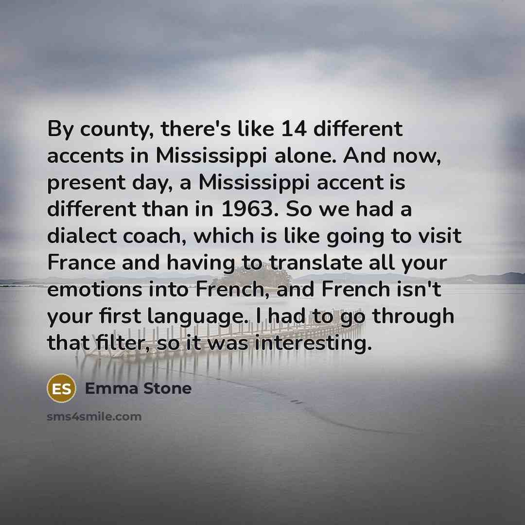 “By county, there's like 14 different accents in Mississippi alone. And now, present day, a Mississippi accent is different than in 1963. So we had a dialect coach, which is like going to visit France and having to translate all your emotions into French, and French isn't your first language. I had…” quote by Emma Stone