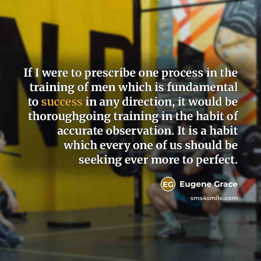 “If I were to prescribe one process in the training of men which is fundamental to success in any direction, it would be thoroughgoing training in the habit of accurate observation. It is a habit which every one of us should be seeking ever more to perfect.” quote by Eugene Grace