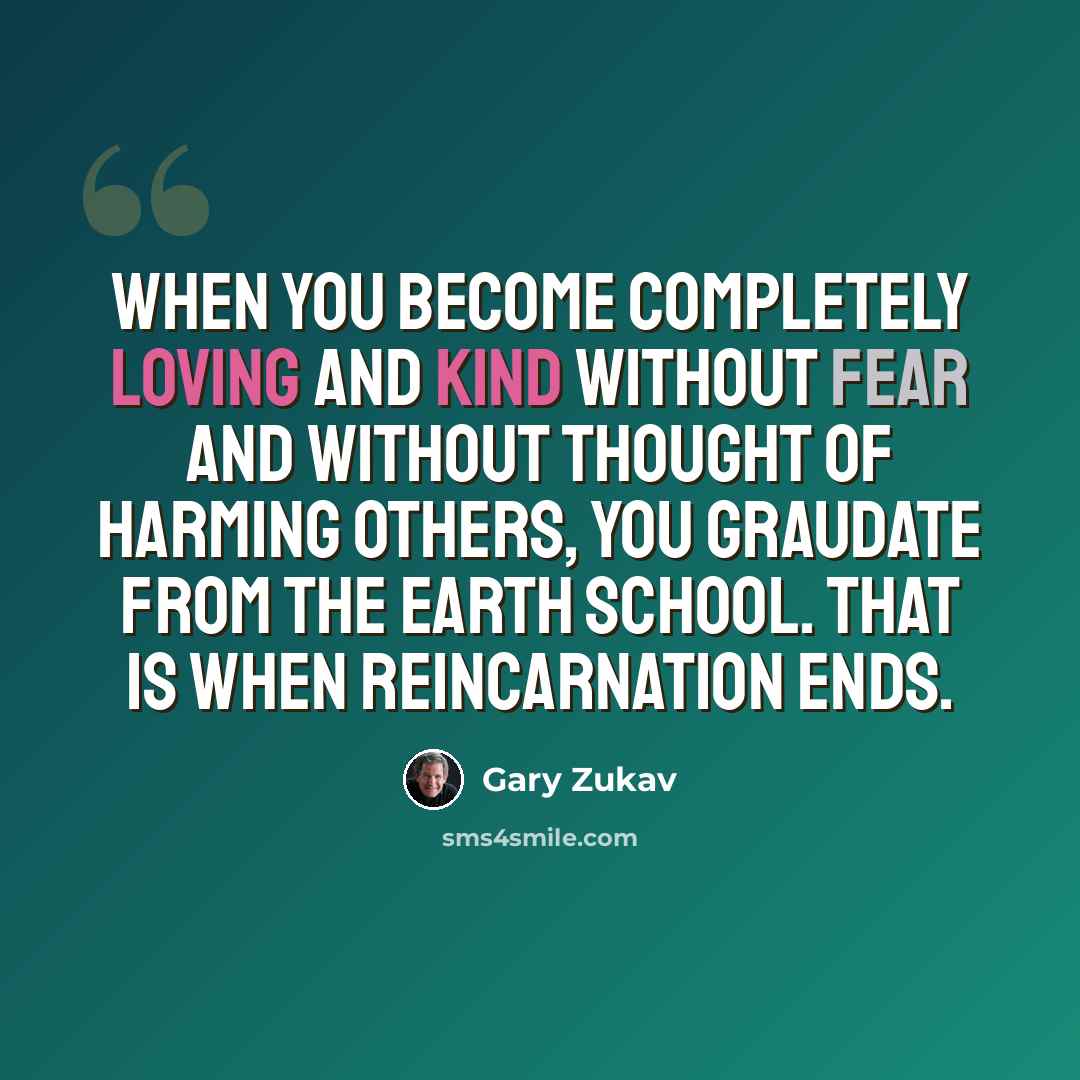“When you become completely loving and kind without fear and without thought of harming others, you graudate from the Earth school. That is when reincarnation ends.” quote by Gary Zukav