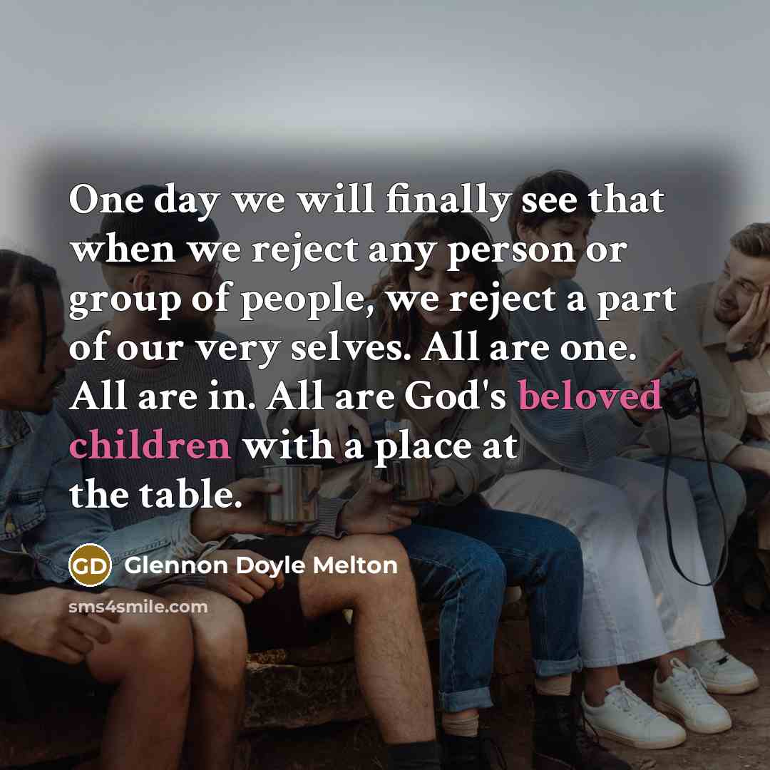 “One day we will finally see that when we reject any person or group of people, we reject a part of our very selves. All are one. All are in. All are God's beloved children with a place at the table.” quote by Glennon Doyle Melton