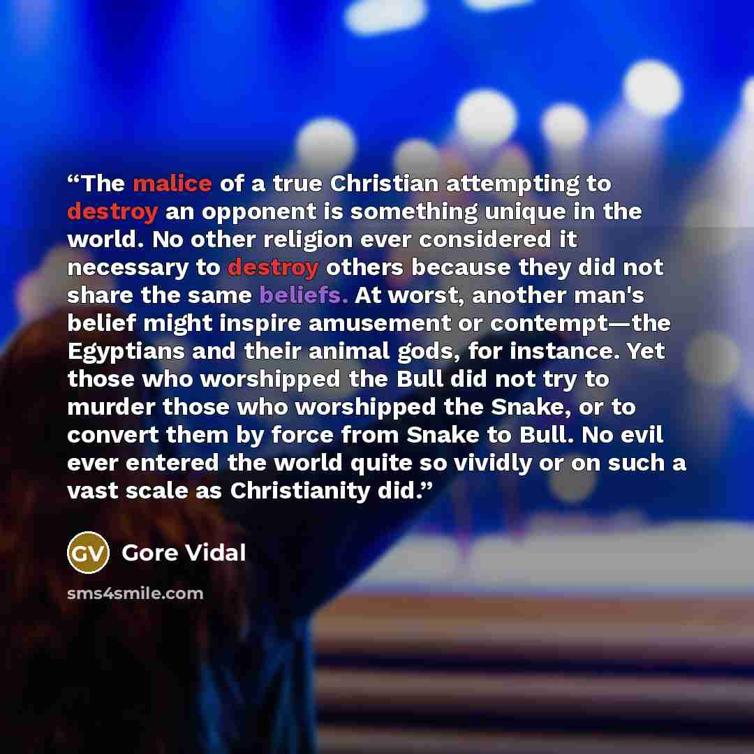 “The malice of a true Christian attempting to destroy an opponent is something unique in the world. No other religion ever considered it necessary to destroy others because they did not share the same beliefs. At worst, another man's belief might inspire amusement or contempt—the Egyptians and…” quote by Gore Vidal