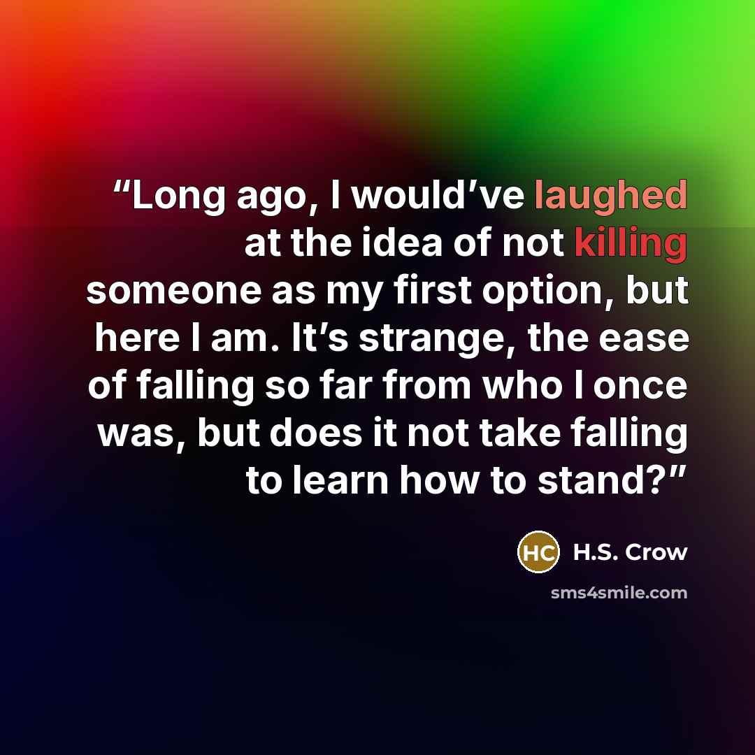 “Long ago, I would’ve laughed at the idea of not killing someone as my first option, but here I am. It’s strange, the ease of falling so far from who I once was, but does it not take falling to learn how to stand?” quote by H.S. Crow