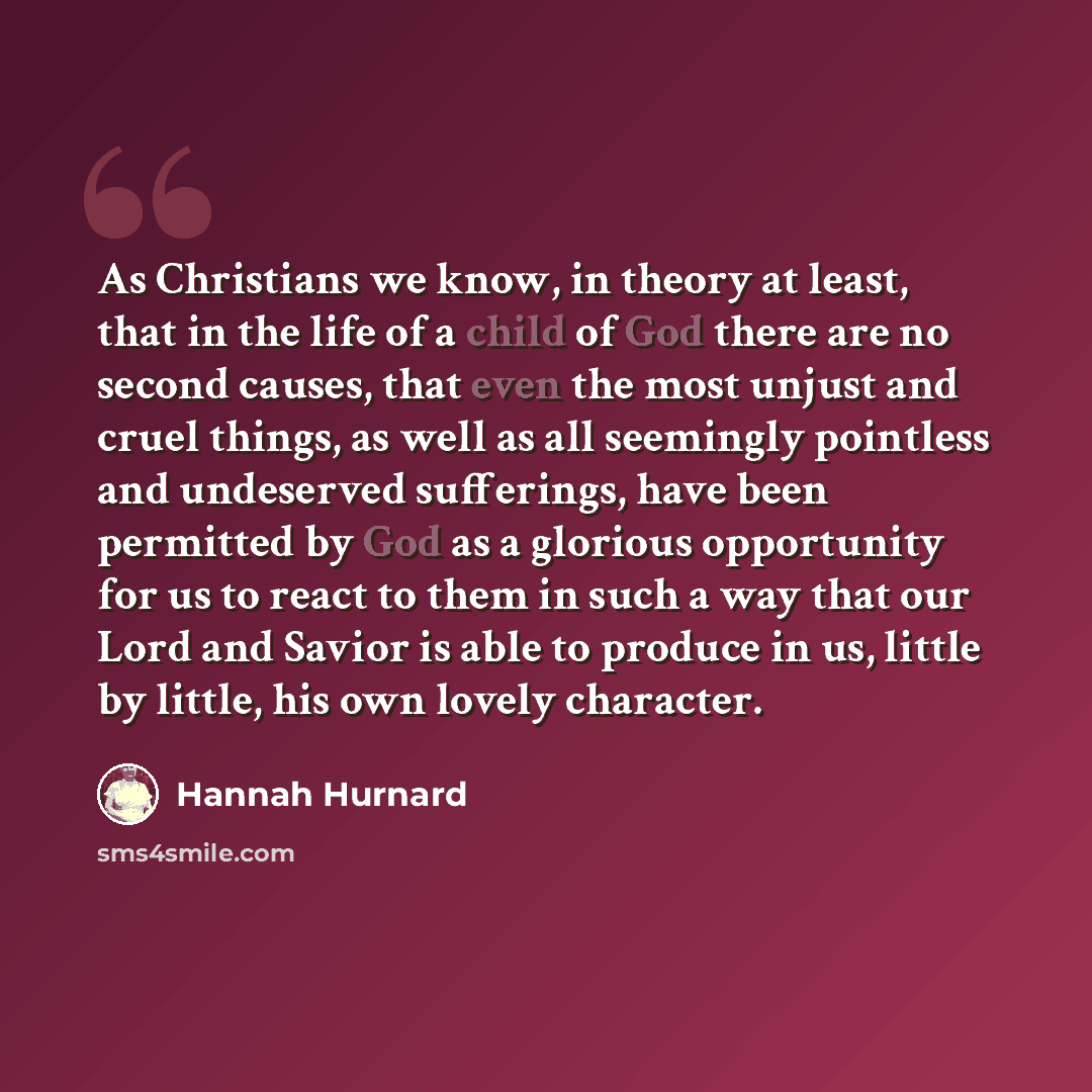 “As Christians we know, in theory at least, that in the life of a child of God there are no second causes, that even the most unjust and cruel things, as well as all seemingly pointless and undeserved sufferings, have been permitted by God as a glorious opportunity for us to react to them in such a…” quote by Hannah Hurnard