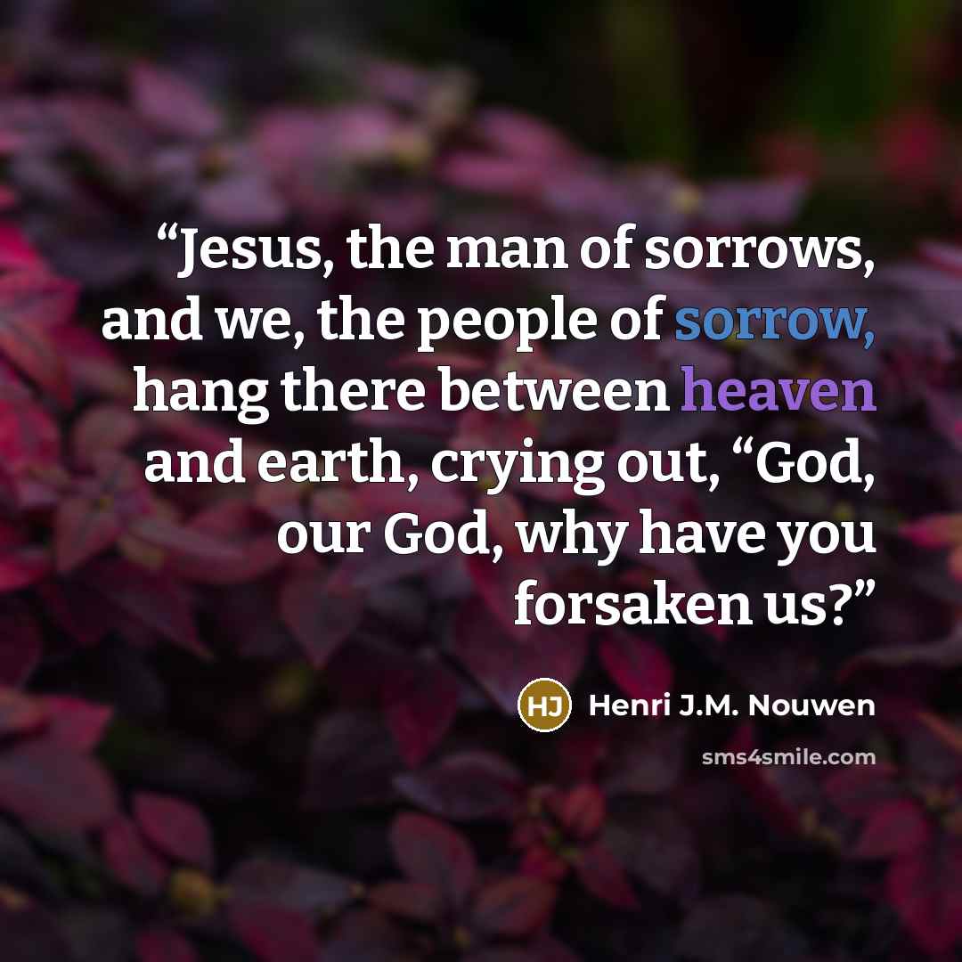 “Jesus, the man of sorrows, and we, the people of sorrow, hang there between heaven and earth, crying out, “God, our God, why have you forsaken us?” quote by Henri J.M. Nouwen