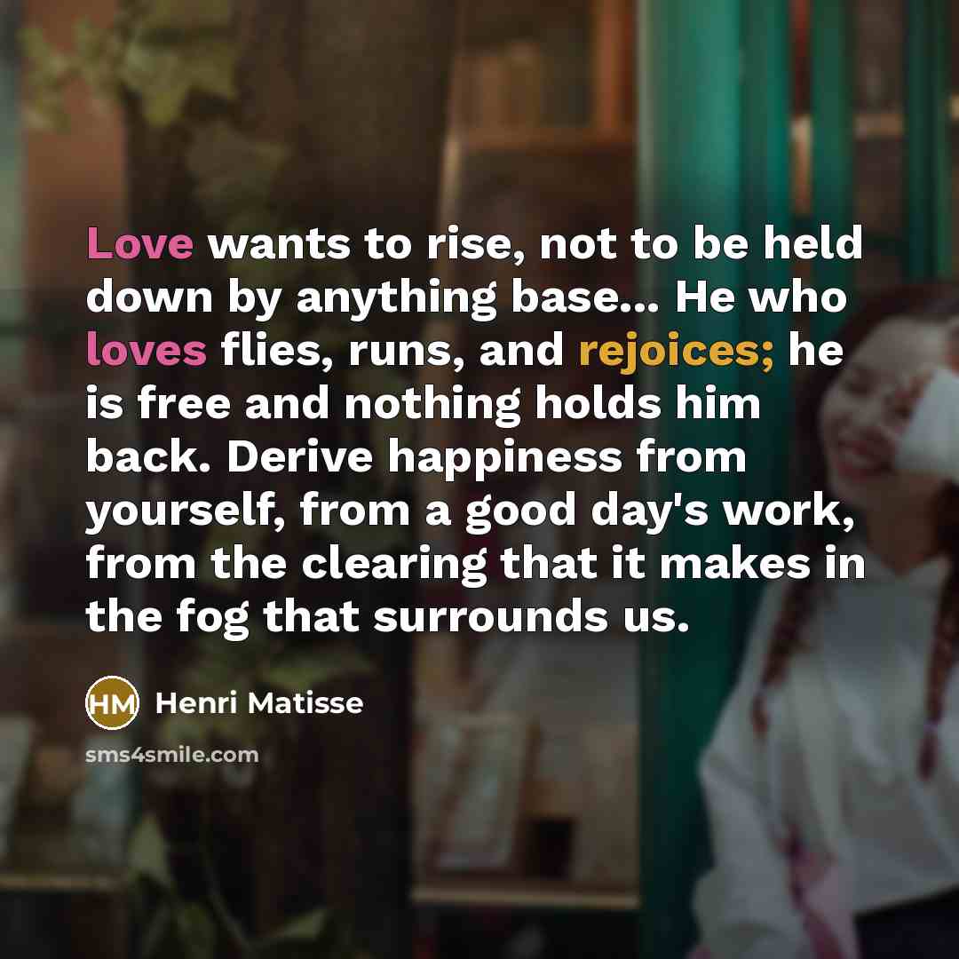 “Love wants to rise, not to be held down by anything base... He who loves flies, runs, and rejoices; he is free and nothing holds him back. Derive happiness from yourself, from a good day's work, from the clearing that it makes in the fog that surrounds us.” quote by Henri Matisse