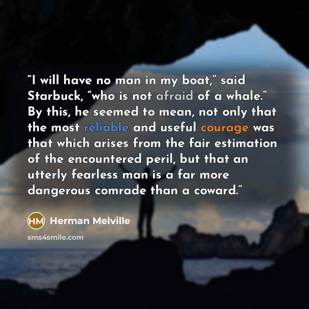 “I will have no man in my boat,” said Starbuck, “who is not afraid of a whale.” By this, he seemed to mean, not only that the most reliable and useful courage was that which arises from the fair estimation of the encountered peril, but that an utterly fearless man is a far more dangerous comrade…” quote by Herman Melville