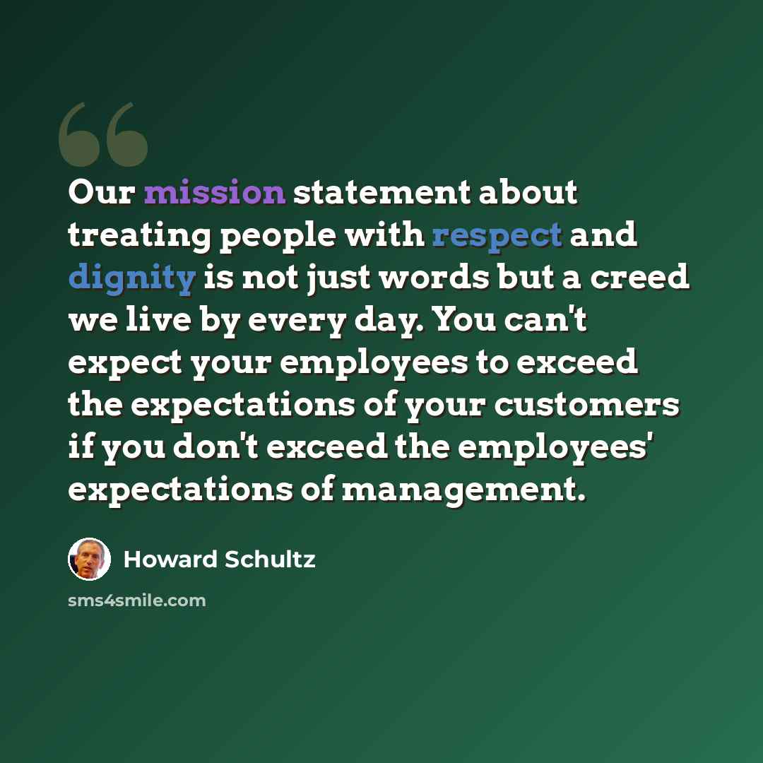 “Our mission statement about treating people with respect and dignity is not just words but a creed we live by every day. You can't expect your employees to exceed the expectations of your customers if you don't exceed the employees' expectations of management.” quote by Howard Schultz