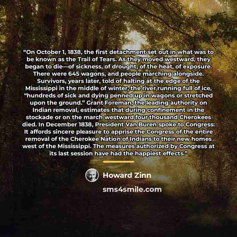 “On October 1, 1838, the first detachment set out in what was to be known as the Trail of Tears. As they moved westward, they began to die—of sickness, of drought, of the heat, of exposure. There were 645 wagons, and people marching alongside. Survivors, years later, told of halting at the edge of…” quote by Howard Zinn