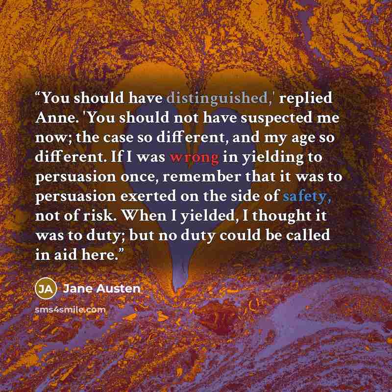 “You should have distinguished,' replied Anne. 'You should not have suspected me now; the case so different, and my age so different. If I was wrong in yielding to persuasion once, remember that it was to persuasion exerted on the side of safety, not of risk. When I yielded, I thought it was to…” quote by Jane Austen