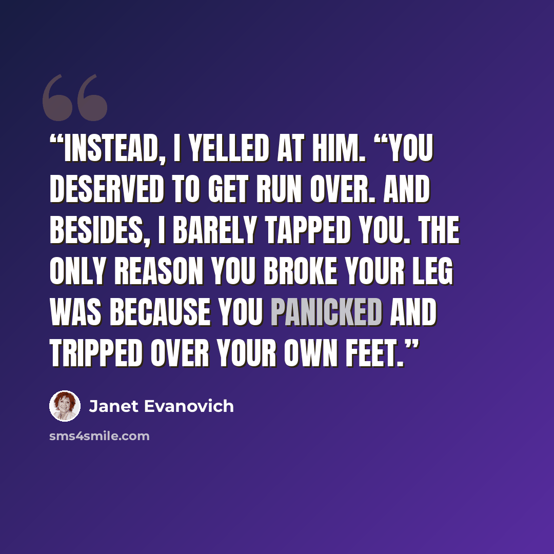 “Instead, I yelled at him. “You deserved to get run over. And besides, I barely tapped you. The only reason you broke your leg was because you panicked and tripped over your own feet.” quote by Janet Evanovich