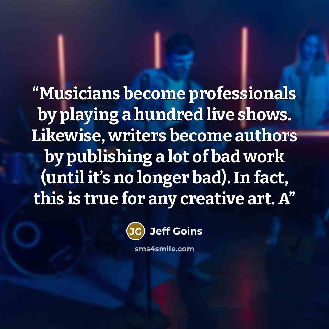 “Musicians become professionals by playing a hundred live shows. Likewise, writers become authors by publishing a lot of bad work (until it’s no longer bad). In fact, this is true for any creative art. A” quote by Jeff Goins