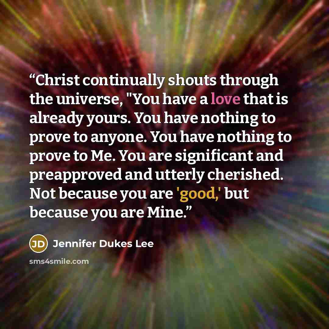 “Christ continually shouts through the universe, "You have a love that is already yours. You have nothing to prove to anyone. You have nothing to prove to Me. You are significant and preapproved and utterly cherished. Not because you are 'good,' but because you are Mine.” quote by Jennifer Dukes Lee