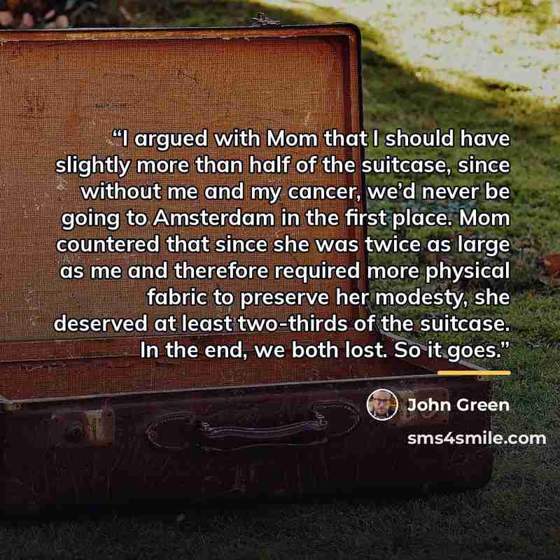 “I argued with Mom that I should have slightly more than half of the suitcase, since without me and my cancer, we’d never be going to Amsterdam in the first place. Mom countered that since she was twice as large as me and therefore required more physical fabric to preserve her modesty, she deserved…” quote by John Green