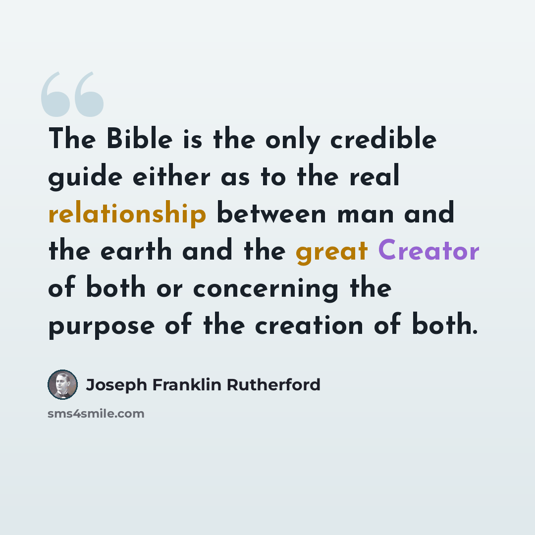 “The Bible is the only credible guide either as to the real relationship between man and the earth and the great Creator of both or concerning the purpose of the creation of both.” quote by Joseph Franklin Rutherford