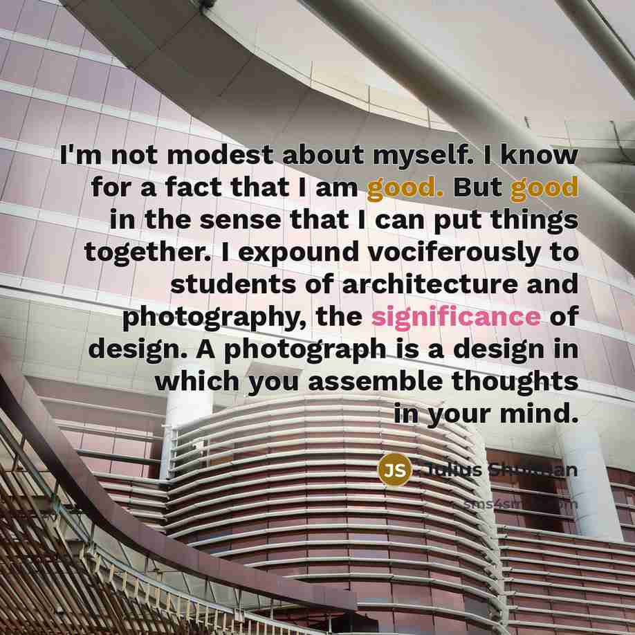 “I'm not modest about myself. I know for a fact that I am good. But good in the sense that I can put things together. I expound vociferously to students of architecture and photography, the significance of design. A photograph is a design in which you assemble thoughts in your mind.” quote by Julius Shulman
