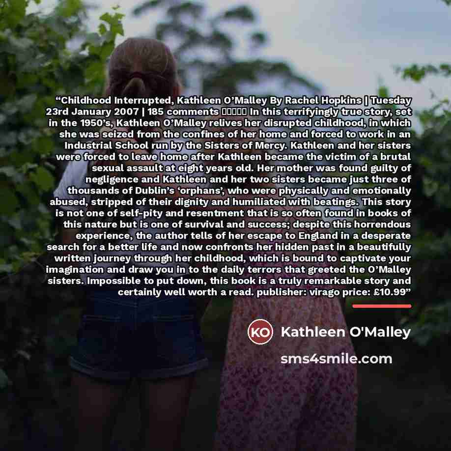 “Childhood Interrupted, Kathleen O’Malley By Rachel Hopkins | Tuesday 23rd January 2007 | 185 comments ★★★★☆ In this terrifyingly true story, set in the 1950’s, Kathleen O’Malley relives her disrupted childhood, in which she was seized from the confines of her home and forced to work in an…” quote by Kathleen O'Malley
