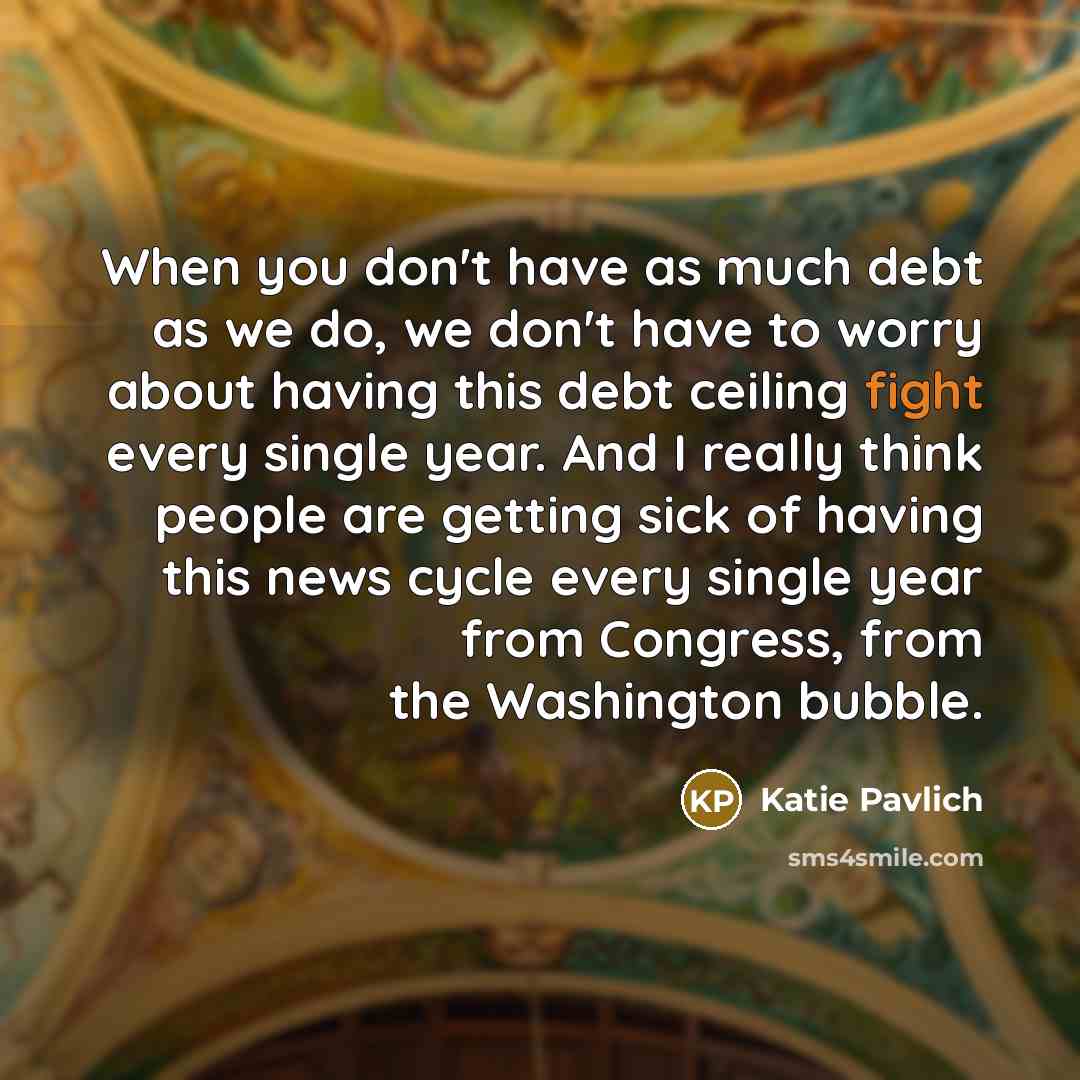 “When you don't have as much debt as we do, we don't have to worry about having this debt ceiling fight every single year. And I really think people are getting sick of having this news cycle every single year from Congress, from the Washington bubble.” quote by Katie Pavlich