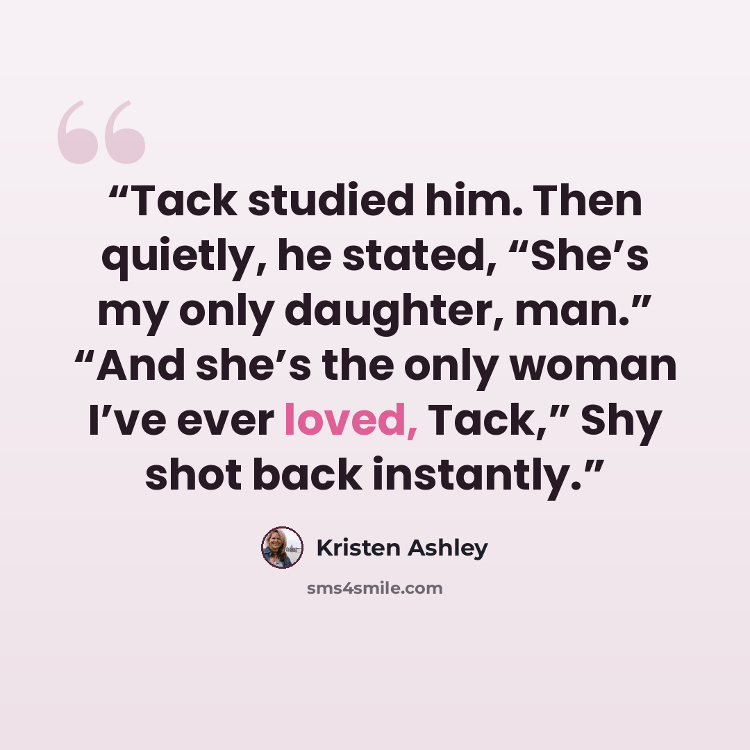 “Tack studied him. Then quietly, he stated, “She’s my only daughter, man.” “And she’s the only woman I’ve ever loved, Tack,” Shy shot back instantly.” quote by Kristen Ashley