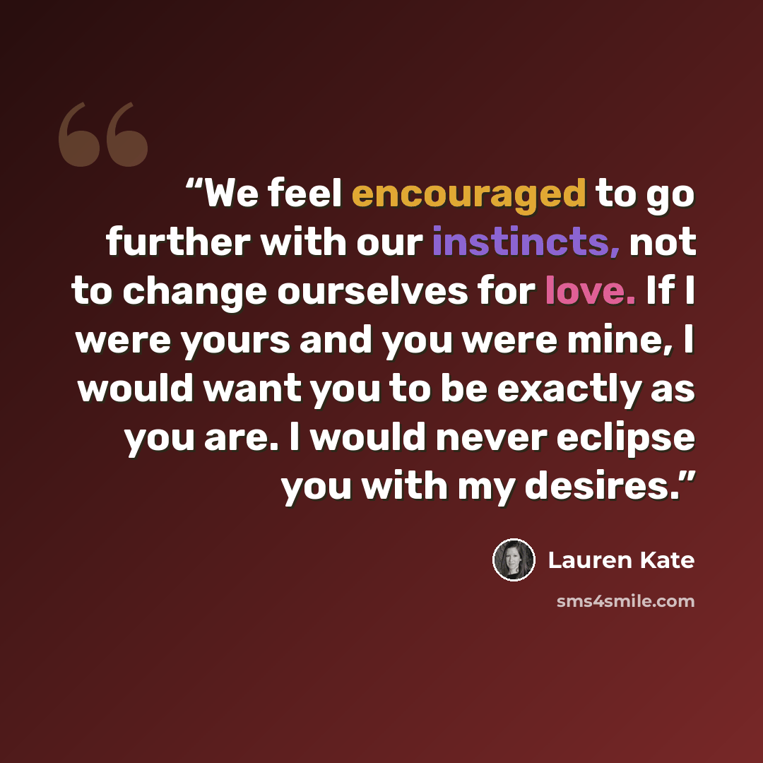 “We feel encouraged to go further with our instincts, not to change ourselves for love. If I were yours and you were mine, I would want you to be exactly as you are. I would never eclipse you with my desires.” quote by Lauren Kate