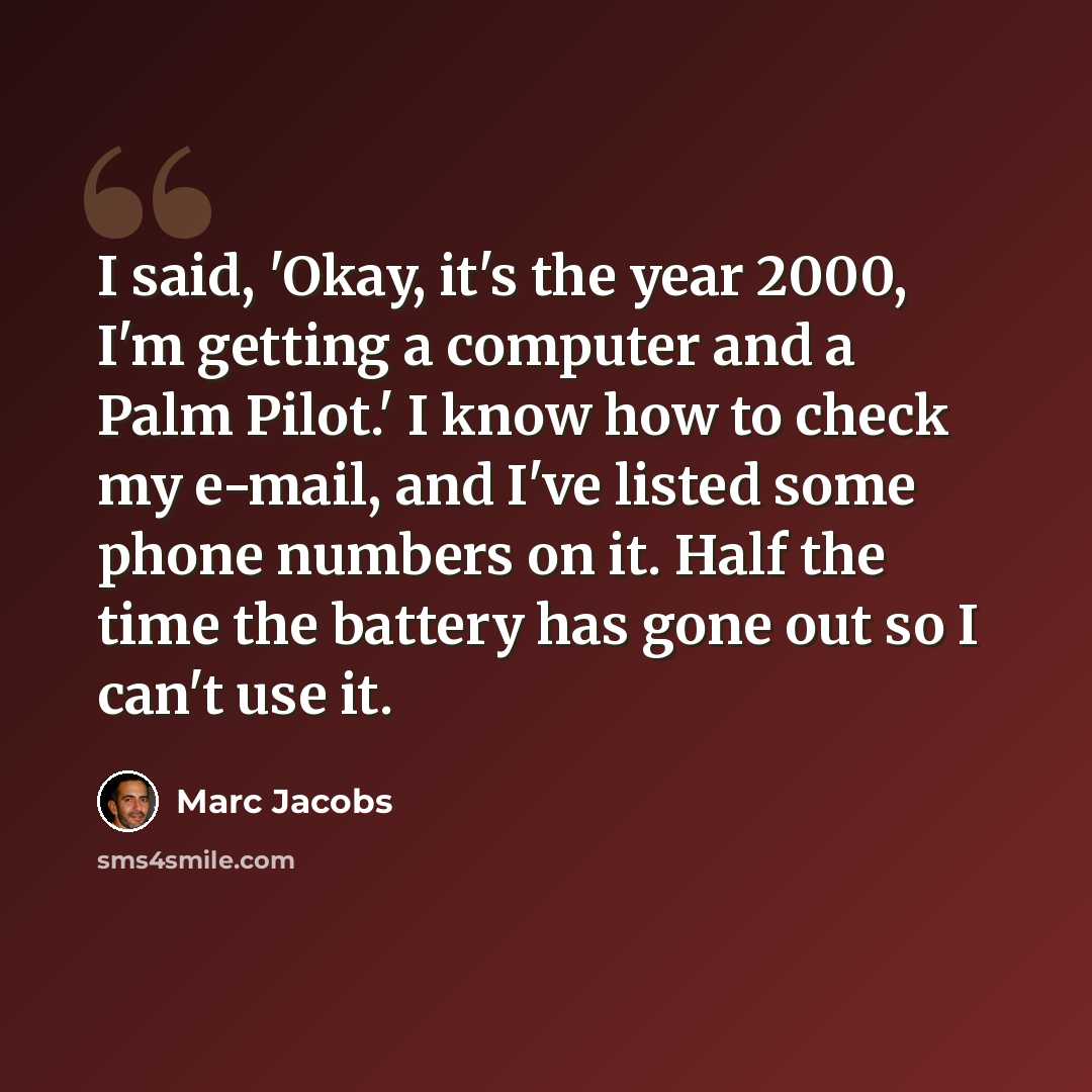 “I said, 'Okay, it's the year 2000, I'm getting a computer and a Palm Pilot.' I know how to check my e-mail, and I've listed some phone numbers on it. Half the time the battery has gone out so I can't use it.” quote by Marc Jacobs