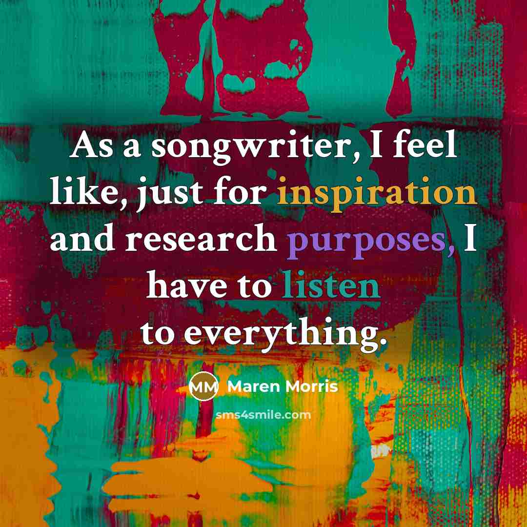 “As a songwriter, I feel like, just for inspiration and research purposes, I have to listen to everything.” quote by Maren Morris