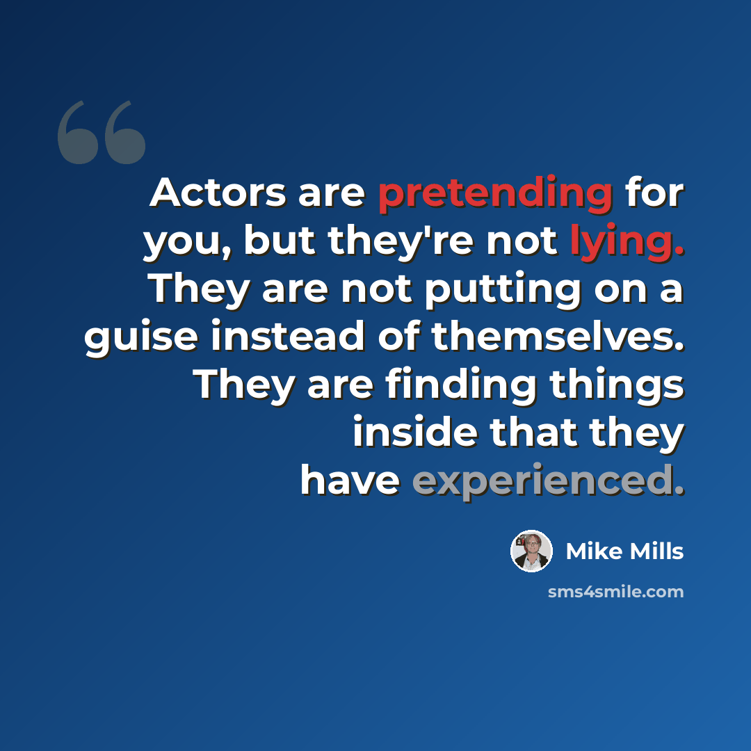 “Actors are pretending for you, but they're not lying. They are not putting on a guise instead of themselves. They are finding things inside that they have experienced.” quote by Mike Mills