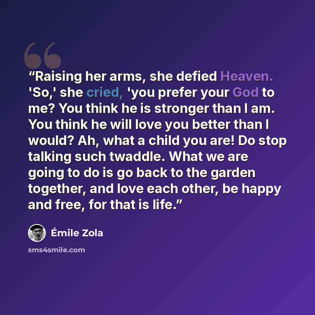 “Raising her arms, she defied Heaven. 'So,' she cried, 'you prefer your God to me? You think he is stronger than I am. You think he will love you better than I would? Ah, what a child you are! Do stop talking such twaddle. What we are going to do is go back to the garden together, and love each…” quote by Émile Zola