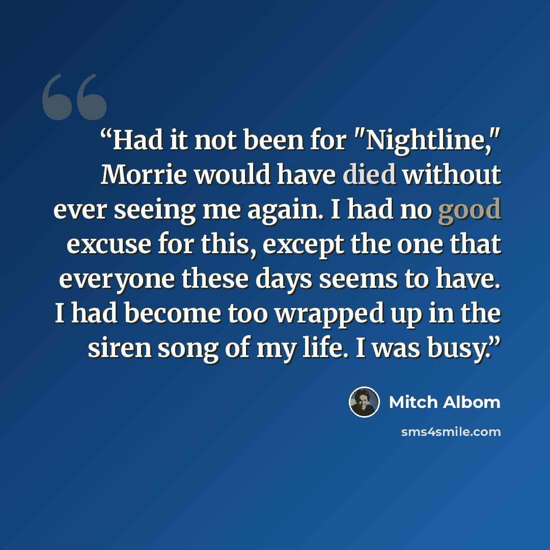 “Had it not been for "Nightline," Morrie would have died without ever seeing me again. I had no good excuse for this, except the one that everyone these days seems to have. I had become too wrapped up in the siren song of my life. I was busy.” quote by Mitch Albom